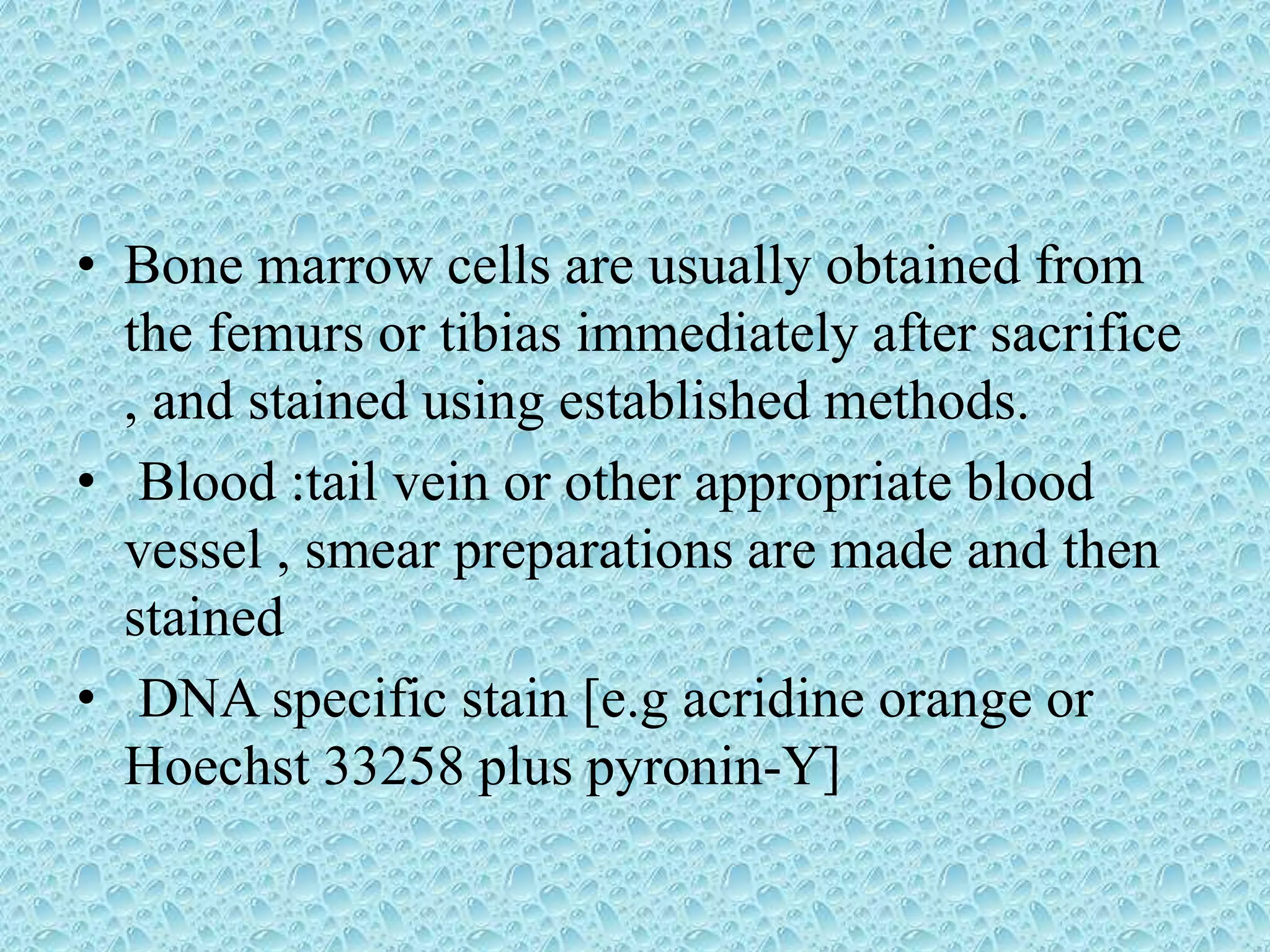 • Bone marrow cells are usually obtained from
the femurs or tibias immediately after sacrifice
, and stained using established methods.
• Blood :tail vein or other appropriate blood
vessel , smear preparations are made and then
stained
• DNA specific stain [e.g acridine orange or
Hoechst 33258 plus pyronin-Y]
 