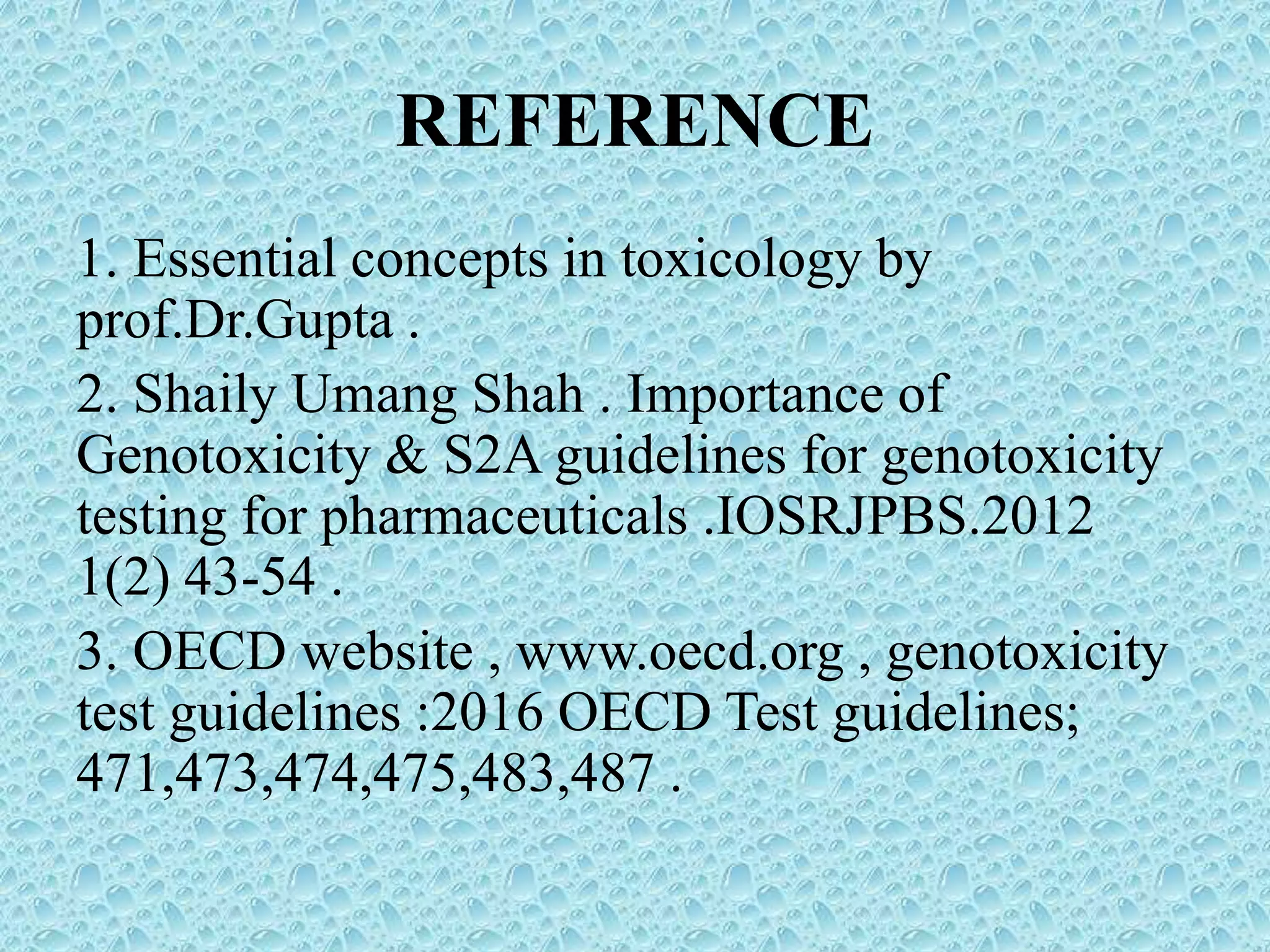 REFERENCE
1. Essential concepts in toxicology by
prof.Dr.Gupta .
2. Shaily Umang Shah . Importance of
Genotoxicity & S2A guidelines for genotoxicity
testing for pharmaceuticals .IOSRJPBS.2012
1(2) 43-54 .
3. OECD website , www.oecd.org , genotoxicity
test guidelines :2016 OECD Test guidelines;
471,473,474,475,483,487 .
 