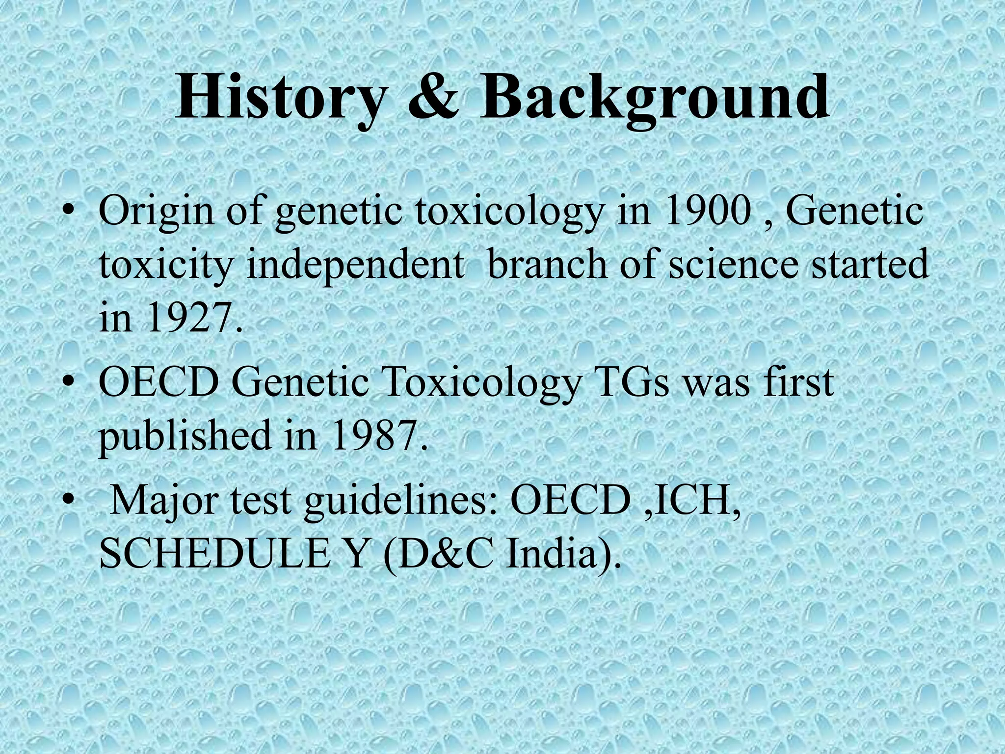 History & Background
• Origin of genetic toxicology in 1900 , Genetic
toxicity independent branch of science started
in 1927.
• OECD Genetic Toxicology TGs was first
published in 1987.
• Major test guidelines: OECD ,ICH,
SCHEDULE Y (D&C India).
 