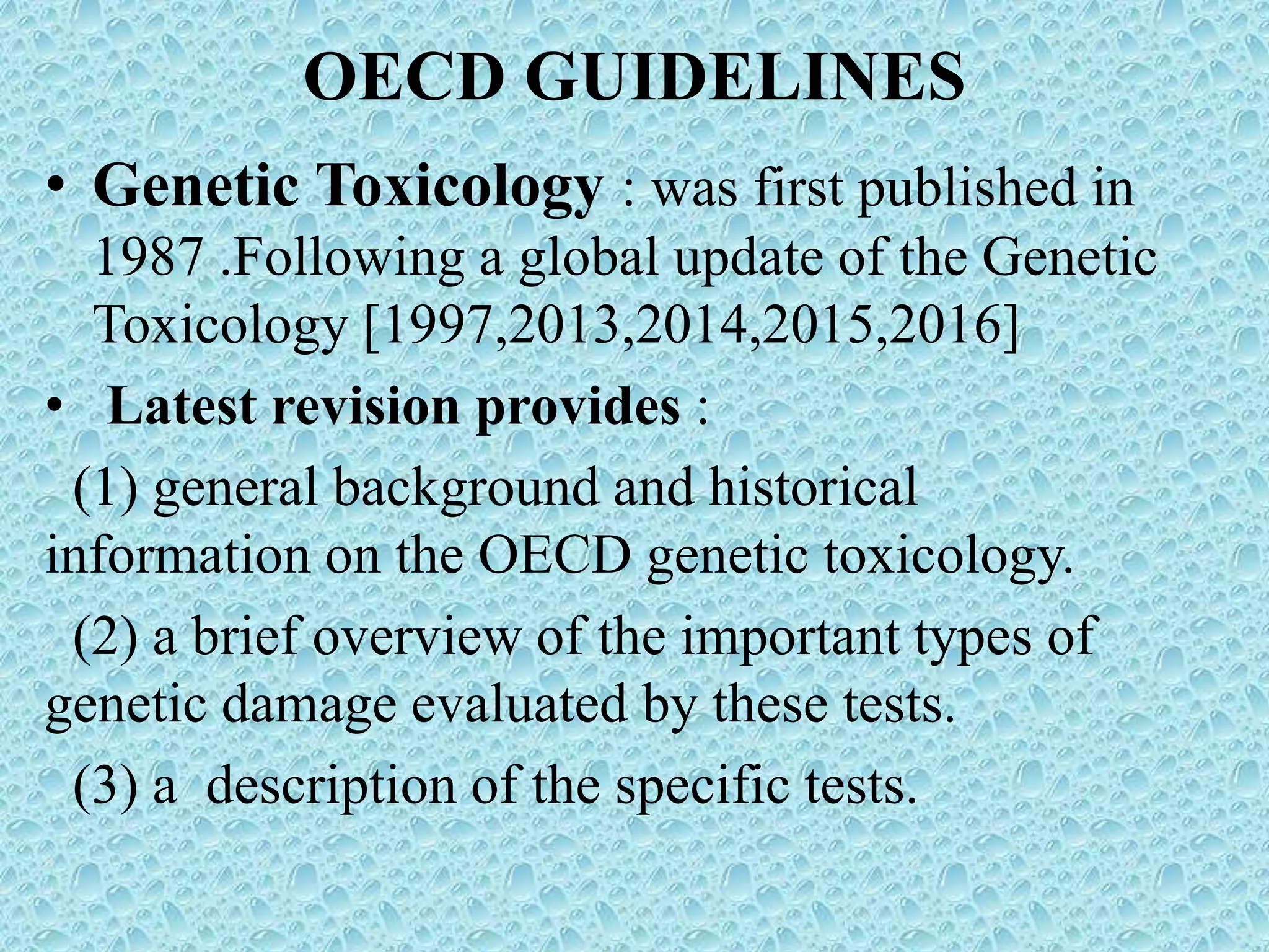 OECD GUIDELINES
• Genetic Toxicology : was first published in
1987 .Following a global update of the Genetic
Toxicology [1997,2013,2014,2015,2016]
• Latest revision provides :
(1) general background and historical
information on the OECD genetic toxicology.
(2) a brief overview of the important types of
genetic damage evaluated by these tests.
(3) a description of the specific tests.
 