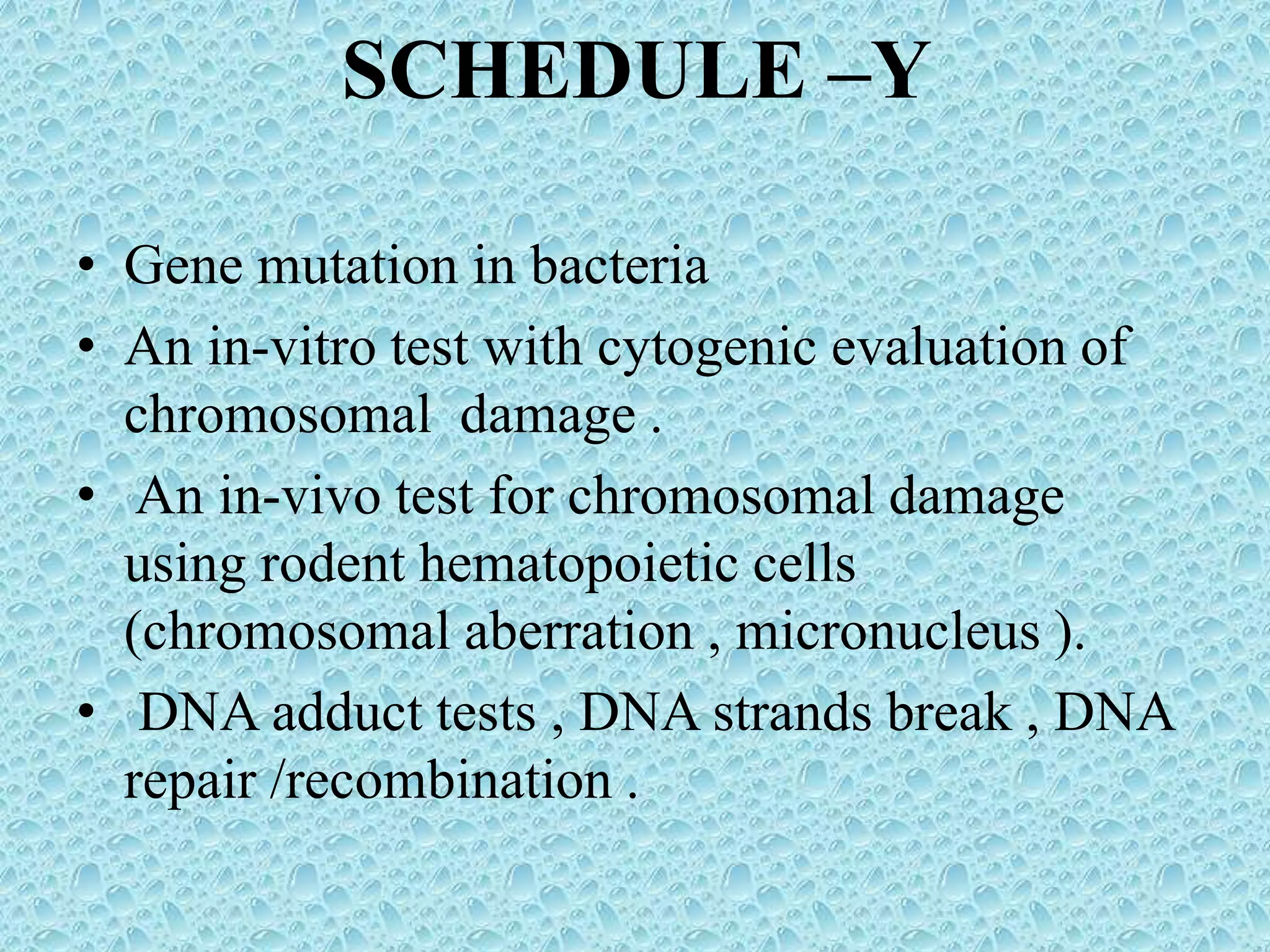 SCHEDULE –Y
• Gene mutation in bacteria
• An in-vitro test with cytogenic evaluation of
chromosomal damage .
• An in-vivo test for chromosomal damage
using rodent hematopoietic cells
(chromosomal aberration , micronucleus ).
• DNA adduct tests , DNA strands break , DNA
repair /recombination .
 