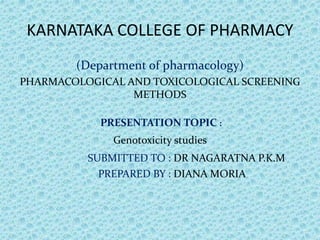 KARNATAKA COLLEGE OF PHARMACY
(Department of pharmacology)
PHARMACOLOGICAL AND TOXICOLOGICAL SCREENING
METHODS
PRESENTATION TOPIC :
Genotoxicity studies
SUBMITTED TO : DR NAGARATNA P.K.M
PREPARED BY : DIANA MORIA
 