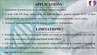 1. Assessment of genotoxicity in occupational exposed individual.
2. A study with 838 drugs, analyzed by the different assays, pointed out that 56.3% of them
were genotoxic. So, it is used for testing of new pharmaceutical product for its safety.
3. Testing of various products used by humans cosmetics, food products.
1. Nowadays, most of the toxicological studies are based on traditional methods, they are not
always the best choice for predicting human health effects.
2. Cell culture methodologies have substantially improved resulting in a number of promising
cell models composed of relevant morphological and biochemical signaling processes that
may reproduce the in vivo environment.
 