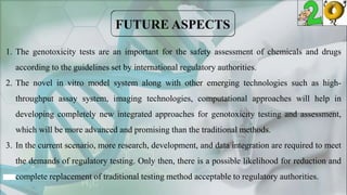 1. The genotoxicity tests are an important for the safety assessment of chemicals and drugs
according to the guidelines set by international regulatory authorities.
2. The novel in vitro model system along with other emerging technologies such as high-
throughput assay system, imaging technologies, computational approaches will help in
developing completely new integrated approaches for genotoxicity testing and assessment,
which will be more advanced and promising than the traditional methods.
3. In the current scenario, more research, development, and data integration are required to meet
the demands of regulatory testing. Only then, there is a possible likelihood for reduction and
complete replacement of traditional testing method acceptable to regulatory authorities.
 