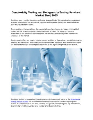 Genotoxicity Testing and Mutagenicity Testing Services |
Market Size | 2035
The latest report entitled ‘Genotoxicity Testing Services Market’ by Roots Analysis provides an
accurate estimation of the market size, regional landscape description, and revenue forecast
over the projected time frame.
The report turns the spotlight on the major challenges faced by the key players in the global
market and the growth strategies currently adopted by them. The report is a granular
assessment of this particular business sphere and entirely covers the dynamic competitive
landscape of the market.
The document offers key insights into the market positions of these players alongside their gross
earnings. Furthermore, it elaborates on each of the market segments, with detailed scrutiny of
the development scope and competitive scenario of the regional fragments of the market.
The latest study is inclusive of an in-depth analysis of the economic status of the Genotoxicity
Testing Services market and examines the most important regions constituting the global
market. It further details on the most lucrative and growth-oriented regions, top market rivals,
diversified product types, and a large number of end-use industries.
 