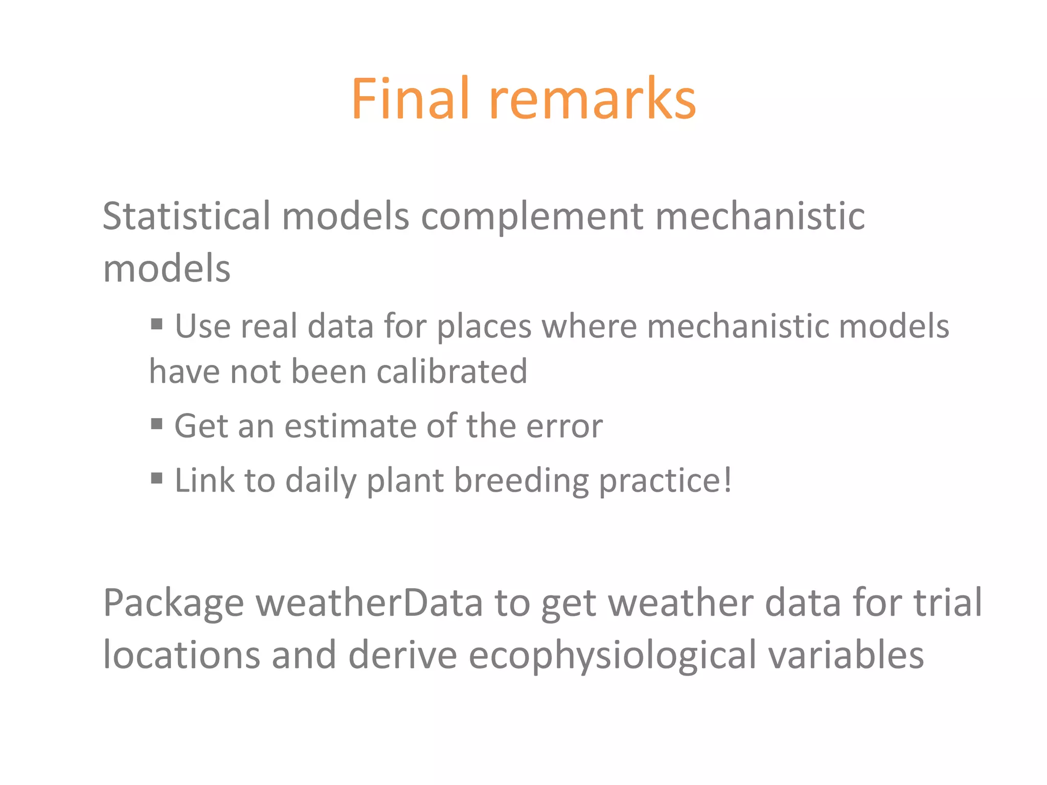 Final remarks
Statistical models complement mechanistic
models
   Use real data for places where mechanistic models
  have not been calibrated
   Get an estimate of the error
   Link to daily plant breeding practice!


Package weatherData to get weather data for trial
locations and derive ecophysiological variables
 