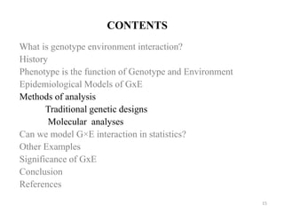 CONTENTS
What is genotype environment interaction?
History
Phenotype is the function of Genotype and Environment
Epidemiological Models of GxE
Methods of analysis
Traditional genetic designs
Molecular analyses
Can we model G×E interaction in statistics?
Other Examples
Significance of GxE
Conclusion
References
15
 