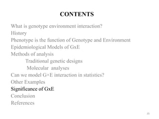 CONTENTS
What is genotype environment interaction?
History
Phenotype is the function of Genotype and Environment
Epidemiological Models of GxE
Methods of analysis
Traditional genetic designs
Molecular analyses
Can we model G×E interaction in statistics?
Other Examples
Significance of GxE
Conclusion
References
20
 