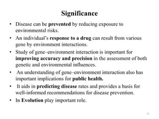 Significance
• Disease can be prevented by reducing exposure to
environmental risks.
• An individual’s response to a drug can result from various
gene by environment interactions.
• Study of gene–environment interaction is important for
improving accuracy and precision in the assessment of both
genetic and environmental influences.
• An understanding of gene–environment interaction also has
important implications for public health.
• It aids in predicting disease rates and provides a basis for
well-informed recommendations for disease prevention.
• In Evolution play important role.
21
 