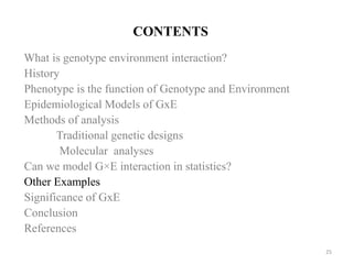 CONTENTS
What is genotype environment interaction?
History
Phenotype is the function of Genotype and Environment
Epidemiological Models of GxE
Methods of analysis
Traditional genetic designs
Molecular analyses
Can we model G×E interaction in statistics?
Other Examples
Significance of GxE
Conclusion
References
25
 