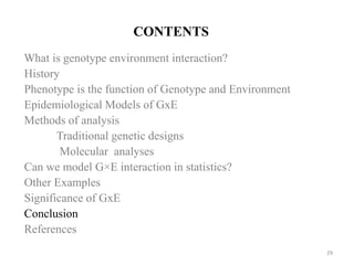 CONTENTS
What is genotype environment interaction?
History
Phenotype is the function of Genotype and Environment
Epidemiological Models of GxE
Methods of analysis
Traditional genetic designs
Molecular analyses
Can we model G×E interaction in statistics?
Other Examples
Significance of GxE
Conclusion
References
29
 