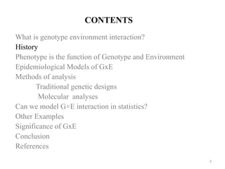 CONTENTS
What is genotype environment interaction?
History
Phenotype is the function of Genotype and Environment
Epidemiological Models of GxE
Methods of analysis
Traditional genetic designs
Molecular analyses
Can we model G×E interaction in statistics?
Other Examples
Significance of GxE
Conclusion
References
3
 