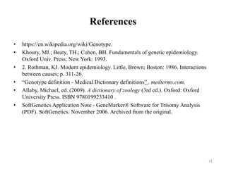 References
• https://en.wikipedia.org/wiki/Genotype.
• Khoury, MJ.; Beaty, TH.; Cohen, BH. Fundamentals of genetic epidemiology.
Oxford Univ. Press; New York: 1993.
• 2. Rothman, KJ. Modern epidemiology. Little, Brown; Boston: 1986. Interactions
between causes; p. 311-26.
• “Genotype definition - Medical Dictionary definitions” . medterms.com.
• Allaby, Michael, ed. (2009). A dictionary of zoology (3rd ed.). Oxford: Oxford
University Press. ISBN 9780199233410 .
• SoftGenetics Application Note - GeneMarker® Software for Trisomy Analysis
(PDF). SoftGenetics. November 2006. Archived from the original.
31
 