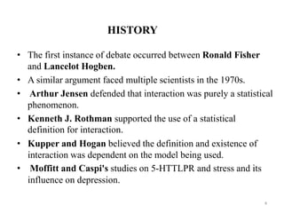 HISTORY
• The first instance of debate occurred between Ronald Fisher
and Lancelot Hogben.
• A similar argument faced multiple scientists in the 1970s.
• Arthur Jensen defended that interaction was purely a statistical
phenomenon.
• Kenneth J. Rothman supported the use of a statistical
definition for interaction.
• Kupper and Hogan believed the definition and existence of
interaction was dependent on the model being used.
• Moffitt and Caspi's studies on 5-HTTLPR and stress and its
influence on depression.
4
 