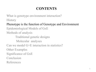 CONTENTS
What is genotype environment interaction?
History
Phenotype is the function of Genotype and Environment
Epidemiological Models of GxE
Methods of analysis
Traditional genetic designs
Molecular analyses
Can we model G×E interaction in statistics?
Other Examples
Significance of GxE
Conclusion
References
5
 
