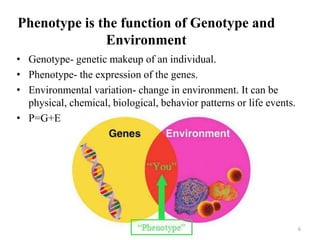 Phenotype is the function of Genotype and
Environment
• Genotype- genetic makeup of an individual.
• Phenotype- the expression of the genes.
• Environmental variation- change in environment. It can be
physical, chemical, biological, behavior patterns or life events.
• P=G+E
6
 