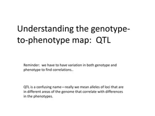 Understanding the genotype-to-phenotype map:  QTL Reminder:  we have to have variation in both genotype and phenotype to find correlations.. QTL is a confusing name—really we mean alleles of loci that are in different areas of the genome that correlate with differences in the phenotypes. 