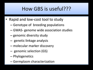 How GBS is useful???
• Rapid and low-cost tool to study
– Genotype of breeding populations
– GWAS- genome wide association studies
– genomic diversity study
– genetic linkage analysis
– molecular marker discovery
– genomic selection (GS)
– Phylogenetics
– Germplasm characterization
 