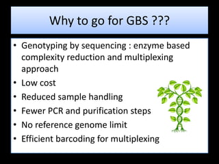 Why to go for GBS ???
• Genotyping by sequencing : enzyme based
complexity reduction and multiplexing
approach
• Low cost
• Reduced sample handling
• Fewer PCR and purification steps
• No reference genome limit
• Efficient barcoding for multiplexing
 