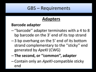 Adapters
Barcode adapter
–‘‘barcode’’ adapter terminates with a 4 to 8
bp barcode on the 3’ end of its top strand
–3 bp overhang on the 5’ end of its bottom
strand complementary to the ‘‘sticky’’ end
generated by ApeKI (CWG)
–The second, or ‘‘common’’, adapter
–Contain only an ApeKI-compatible sticky
end
GBS – Requirements
 