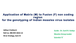 Application of Matrix (M) to Fusion (F) non coding
region
for the genotyping of Indian measles virus isolates
Aditya S Kulkarni
Roll no. IBB-NIV-2015-12
M.Sc Virology, Sem-IV
Guide - Dr. Sunil R. Vaidya
Measles Group Leader
Scientist ‘E’
 