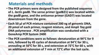 Materials and methods
• The PCR primers were designed from the published sequence
of L. lactis gadB. The sense primer (gadB21) was located within
the gadB gene, and the antisense primer (GAD7) was located
downstream from the gene.
• Each 50 μl of PCR mixture contained 200 ng of genomic DNA,
20 pmol of each primer, reagent mixture, and Ampli Taq gold
DNA polymerase . PCR amplification was conducted with a
GeneAmp PCR System 2400
• The PCR conditions were as follows: denaturation at 94°C for 9
min, followed by 45 cycles of denaturation at 94°C for 30 s,
annealing at 50°C for 30 s, and extension at 72°C for 60 s, with
an additional extension of 7 min at 72°C after the last cycle.
 