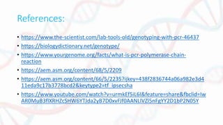 References:
• https://www.the-scientist.com/lab-tools-old/genotyping-with-pcr-46437
• https://biologydictionary.net/genotype/
• https://www.yourgenome.org/facts/what-is-pcr-polymerase-chain-
reaction
• https://aem.asm.org/content/68/5/2209
• https://aem.asm.org/content/66/5/2235?ijkey=438f2836744a06a982e3d4
11eda9c17b3778bcd2&keytype2=tf_ipsecsha
• https://www.youtube.com/watch?v=urmkEf5iL6I&feature=share&fbclid=Iw
AR0MuB3flXRHZcSHW6YTJda2yB7D0xvFJf0AANLlVZl5nFgYY2D1bP2N05Y
 