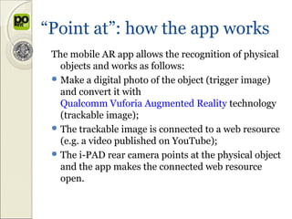 “Point at”: how the app works
 The mobile AR app allows the recognition of physical
   objects and works as follows:
  Make a digital photo of the object (trigger image)
   and convert it with
   Qualcomm Vuforia Augmented Reality technology
   (trackable image);
  The trackable image is connected to a web resource
   (e.g. a video published on YouTube);
  The i-PAD rear camera points at the physical object
   and the app makes the connected web resource
   open.
 