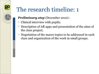 The research timeline: 1
Preliminary step (December 2012) :
 Clinical interview with pupils;
 Description of AR apps and presentation of the aims of
  the class project;
 Negotiation of the macro topics to be addressed in each
  class and organization of the work in small groups.
 
