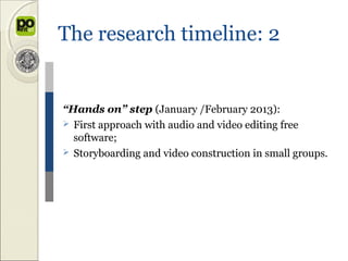 The research timeline: 2


“Hands on” step (January /February 2013):
 First approach with audio and video editing free
  software;
 Storyboarding and video construction in small groups.
 