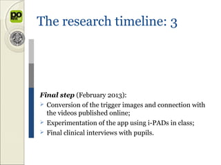 The research timeline: 3




Final step (February 2013):
 Conversion of the trigger images and connection with
  the videos published online;
 Experimentation of the app using i-PADs in class;
 Final clinical interviews with pupils.
 