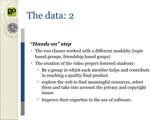 The data: 2

“Hands on” step
   The two classes worked with a different modality (topic
    based groups, friendship based goups)
   The creation of the video project fostered students:
      Be a group in which each member helps and contribute
       in reaching a quality final product
      explore the web to find meaningful resources, select
       them and take into account the privacy and copyright
       issues
       Improve their expertise in the use of software.
 