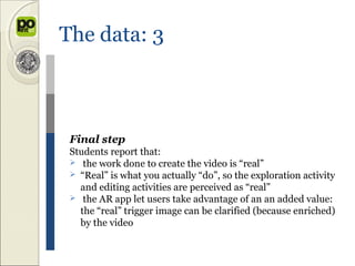 The data: 3



 Final step
 Students report that:
  the work done to create the video is “real”
  “Real” is what you actually “do”, so the exploration activity
   and editing activities are perceived as “real”
  the AR app let users take advantage of an an added value:
   the “real” trigger image can be clarified (because enriched)
   by the video
 