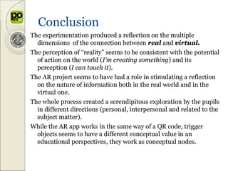 Conclusion
The experimentation produced a reflection on the multiple
  dimensions of the connection between real and virtual.
The perception of “reality” seems to be consistent with the potential
  of action on the world (I’m creating something) and its
  perception (I can touch it).
The AR project seems to have had a role in stimulating a reflection
  on the nature of information both in the real world and in the
  virtual one.
The whole process created a serendipitous exploration by the pupils
  in different directions (personal, interpersonal and related to the
  subject matter).
While the AR app works in the same way of a QR code, trigger
  objects seems to have a different conceptual value in an
  educational perspectives, they work as conceptual nodes.
 