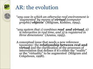 AR: the evolution
“any case in which an otherwise real environment is
  'augmented' by means of virtual (computer
  graphic) objects” (Milgram, Kishino, 1994).

“any system that 1) combines real and virtual, 2)
  is interactive in real time, and 3) is registered in
  three dimensions” (Azuma, 1995).

A conceptual issue that needs a new reference
  taxonomy: the relationship between real and
  virtual and the clarification of the processes of
  interrelation that defines if it’s either the “reality”
  or the “virtuality” to be augmented (Milgram and
  Colquhoun, 1998).
 