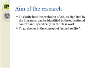 Aim of the research
 To clarify how the evolution of AR, as highlited by
  the literature, can be identified in the educational
  context and, specifically, in the class work;
 To go deeper in the concept of “mixed reality”.
 