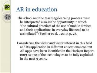 AR in education
The school and the teaching/learning process must
  be interpreted also as the opportunity in which
  “the cultural practices of the use of mobile devices
  and their applications in everyday life need to be
  assimilated” (Pachler et al. , 2010, p. 2).

Considering the wider and wider interest in this field
  and its application in different educational context
  AR apps have been identified in the Horizon Report
  2013 as one of the technologies to be fully exploited
  in the next 3 years.
 