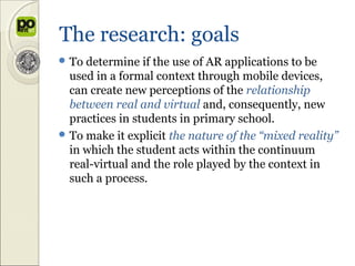 The research: goals
 To determine   if the use of AR applications to be
  used in a formal context through mobile devices,
  can create new perceptions of the relationship
  between real and virtual and, consequently, new
  practices in students in primary school.
 To make it explicit the nature of the “mixed reality”
  in which the student acts within the continuum
  real-virtual and the role played by the context in
  such a process.
 