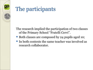The participants


The research implied the participation of two classes
  of the Primary School “Fratelli Cervi”.
 Both classes are composed by 24 pupils aged 10;
 In both contexts the same teacher was involved as
  research collaborator.
 