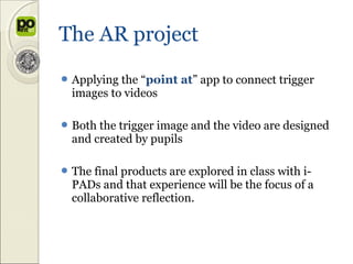 The AR project
 Applyingthe “point at” app to connect trigger
 images to videos

 Both thetrigger image and the video are designed
 and created by pupils

 The final products are explored in class with i-
 PADs and that experience will be the focus of a
 collaborative reflection.
 