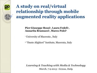 A study on real/virtual
relationship through mobile
augmented reality applications

   Pier Giuseppe Rossi1, Laura Fedeli1,
   Annarita Bramucci1, Marco Polci2

   1
       University of Macerata , Italy

   2
       “Dante Alighieri” Institute, Macerata, Italy




       Learning & Teaching with Media & Technology
                   March, 7-9 2013 - Genoa, Italy
 