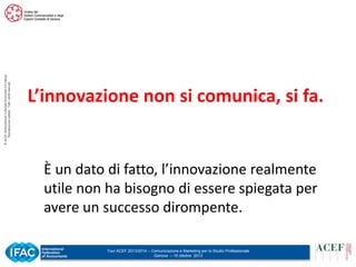 © ACEF Associazione Culturale Economia e Finanza
Riproduzione vietata - Tutti i diritti riservati

L’innovazione non si comunica, si fa.

È un dato di fatto, l’innovazione realmente
utile non ha bisogno di essere spiegata per
avere un successo dirompente.
Tour ACEF 2013/2014 – Comunicazione e Marketing per lo Studio Professionale
Genova – 15 ottobre 2013

 