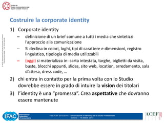 Costruire la corporate identity
© ACEF Associazione Culturale Economia e Finanza
Riproduzione vietata - Tutti i diritti riservati

1) Corporate identity
–
–
–

definizione di un brief comune a tutti i media che sintetizzi
l’approccio alla comunicazione
Si declina in colori, loghi, tipi di carattere e dimensioni, registro
linguistico, tipologia di media utilizzabili
(oggi) si materializza in: carta intestata, targhe, biglietti da visita,
buste, blocchi appunti, slides, sito web, location, arredamento, sala
d’attesa, dress code, …

2) chi entra in contatto per la prima volta con lo Studio
dovrebbe essere in grado di intuire la vision dei titolari
3) l’identity è una “promessa”. Crea aspettative che dovranno
essere mantenute
Tour ACEF 2013/2014 – Comunicazione e Marketing per lo Studio Professionale
Genova – 15 ottobre 2013

 