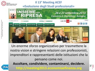 © ACEF Associazione Culturale Economia e Finanza
Riproduzione vietata - Tutti i diritti riservati

Il 13° Meeting ACEF
«Evoluzione degli Studi professionali»

Un enorme sforzo organizzativo per trasmettere la
nostra vision e stringere relazioni con professionisti,
imprenditori e rappresentanti delle istituzioni che la
pensano come noi.
Ascoltare, condividere, contaminarsi, decidere.
http://meeting2013.economiaefinanza.org
Tour ACEF 2013/2014 – Comunicazione e Marketing per lo Studio Professionale
Genova – 15 ottobre 2013

 