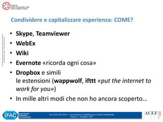 © ACEF Associazione Culturale Economia e Finanza
Riproduzione vietata - Tutti i diritti riservati

Condividere e capitalizzare esperienza: COME?

•
•
•
•
•

Skype, Teamviewer
WebEx
Wiki
Evernote «ricorda ogni cosa»
Dropbox e simili
le estensioni (wappwolf, ifttt «put the internet to
work for you»)
• In mille altri modi che non ho ancora scoperto…
Tour ACEF 2013/2014 – Comunicazione e Marketing per lo Studio Professionale
Genova – 15 ottobre 2013

 