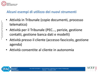 © ACEF Associazione Culturale Economia e Finanza
Riproduzione vietata - Tutti i diritti riservati

Alcuni esempi di utilizzo dei nuovi strumenti
• Attività in Tribunale (copie documenti, processo
telematico)
• Attività per il Tribunale (PEC…, perizie, gestione
contatti, gestione banca dati e modelli)
• Attività presso il cliente (accesso fascicolo, gestione
agenda)
• Attività consentite al cliente in autonomia

Tour ACEF 2013/2014 – Comunicazione e Marketing per lo Studio Professionale
Genova – 15 ottobre 2013

 