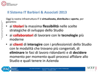 © ACEF Associazione Culturale Economia e Finanza
Riproduzione vietata - Tutti i diritti riservati

Il Sistema IT Barbieri & Associati 2013
Oggi la nostra infrastruttura IT è virtualizzata, distribuita e aperta, per
garantire:

• ai titolari la massima flessibilità nelle scelte
strategiche di sviluppo dello Studio
• ai collaboratori di lavorare con le tecnologie più
moderne
• ai clienti di interagire con i professionisti dello Studio
con le modalità che trovano più congeniali, di
eliminare le fasi di lavoro ridondanti e di decidere
momento per momento quali processi affidare allo
Studio e quali tenere in Azienda
Tour ACEF 2013/2014 – Comunicazione e Marketing per lo Studio Professionale
Genova – 15 ottobre 2013

 