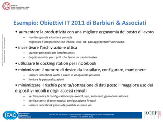 © ACEF Associazione Culturale Economia e Finanza
Riproduzione vietata - Tutti i diritti riservati

Esempio: Obiettivi IT 2011 di Barbieri & Associati
• aumentare la produttività con una migliore ergonomia del posto di lavoro
–
–

monitor grande e tastiera comoda
migliorare l’integrazione con iPhone, iPad ed i passaggi dentro/fuori Studio

• incentivare l’archiviazione ottica
–
–

scanner personali per i professionisti
doppio monitor per i prof. che fanno un uso intensivo

• utilizzare le docking station per i notebook
• minimizzare il numero di device da installare, configurare, mantenere
–
–

lasciare i notebook vuoti e usare le vm quando possibile
limitare le personalizzazioni

• minimizzare il rischio perdita/sottrazione di dati posto il maggiore uso dei
dispositivi mobili e degli accessi remoti
–
–
–

verifica policy di configurazione (password, vpn, autoreset, geolocalizzazione)
verifica servizi di rete esposti, configurazione firewall
lasciare i notebook più vuoti possibile e usare vm
Tour ACEF 2013/2014 – Comunicazione e Marketing per lo Studio Professionale
Genova – 15 ottobre 2013

 