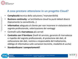 © ACEF Associazione Culturale Economia e Finanza
Riproduzione vietata - Tutti i diritti riservati

A cosa prestare attenzione in un progetto Cloud?
• Complessità tecnica della soluzione / manutenibilità
• Business continuity: un’architettura cloud ha punti deboli diversi
(tipicamente la connettività…)
• Informativa adeguata al cliente per non incorrere in violazione del
segreto professionale, valorizzazione dei vantaggi
• Controlli sulla riservatezza più serrati
• Contratto con il fornitore (livelli di servizio, garanzie di riservatezza
e rispetto del segreto professionale, di protezione dei dati, di
collocazione dei dati, nomina a responsabile del trattamento,
obbligo di informativa sulle variazioni tecniche, modalità di uscita)
• Standardizzare i comportamenti!

Tour ACEF 2013/2014 – Comunicazione e Marketing per lo Studio Professionale
Genova – 15 ottobre 2013

 