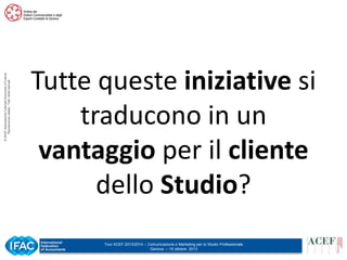 © ACEF Associazione Culturale Economia e Finanza
Riproduzione vietata - Tutti i diritti riservati

Tutte queste iniziative si
traducono in un
vantaggio per il cliente
dello Studio?
Tour ACEF 2013/2014 – Comunicazione e Marketing per lo Studio Professionale
Genova – 15 ottobre 2013

 